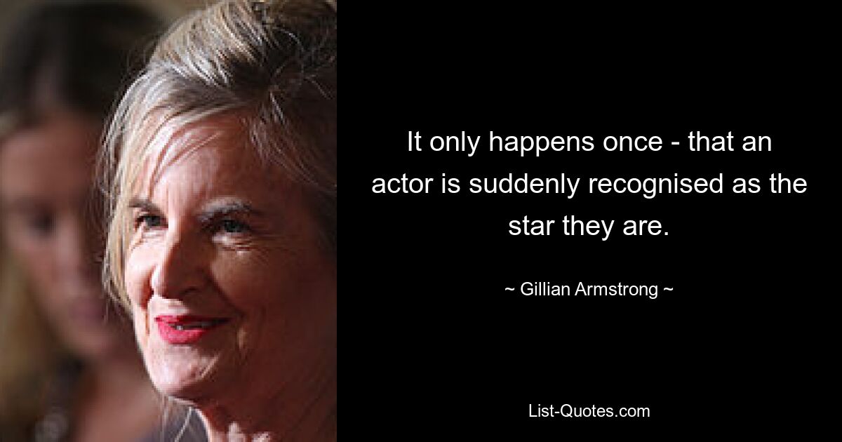 It only happens once - that an actor is suddenly recognised as the star they are. — © Gillian Armstrong