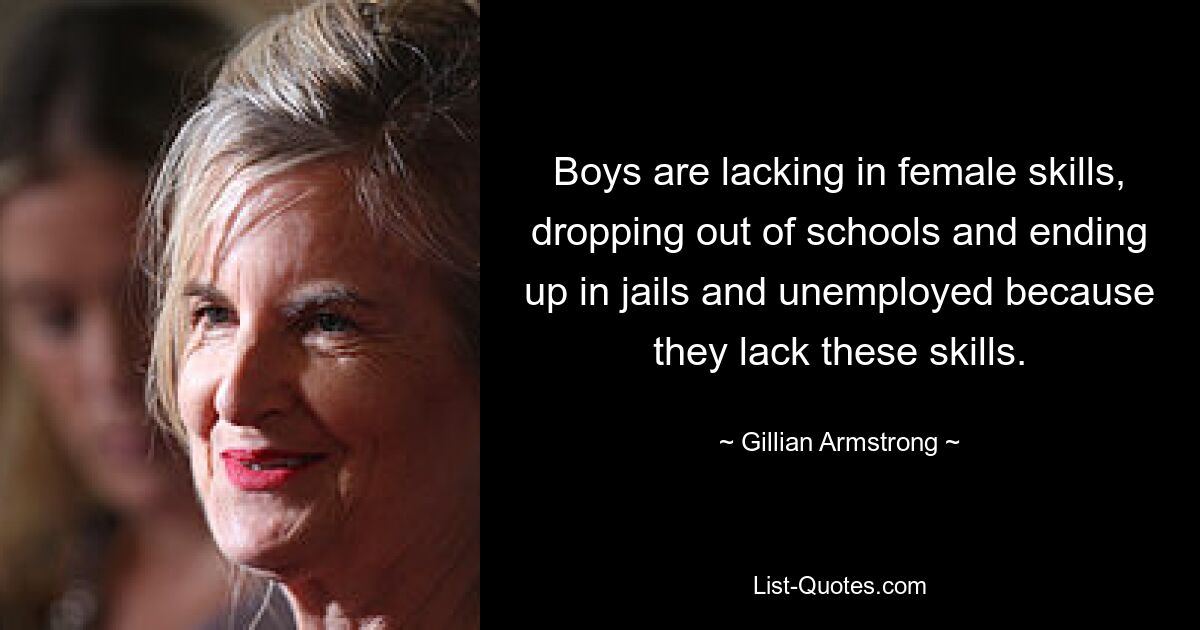 Boys are lacking in female skills, dropping out of schools and ending up in jails and unemployed because they lack these skills. — © Gillian Armstrong