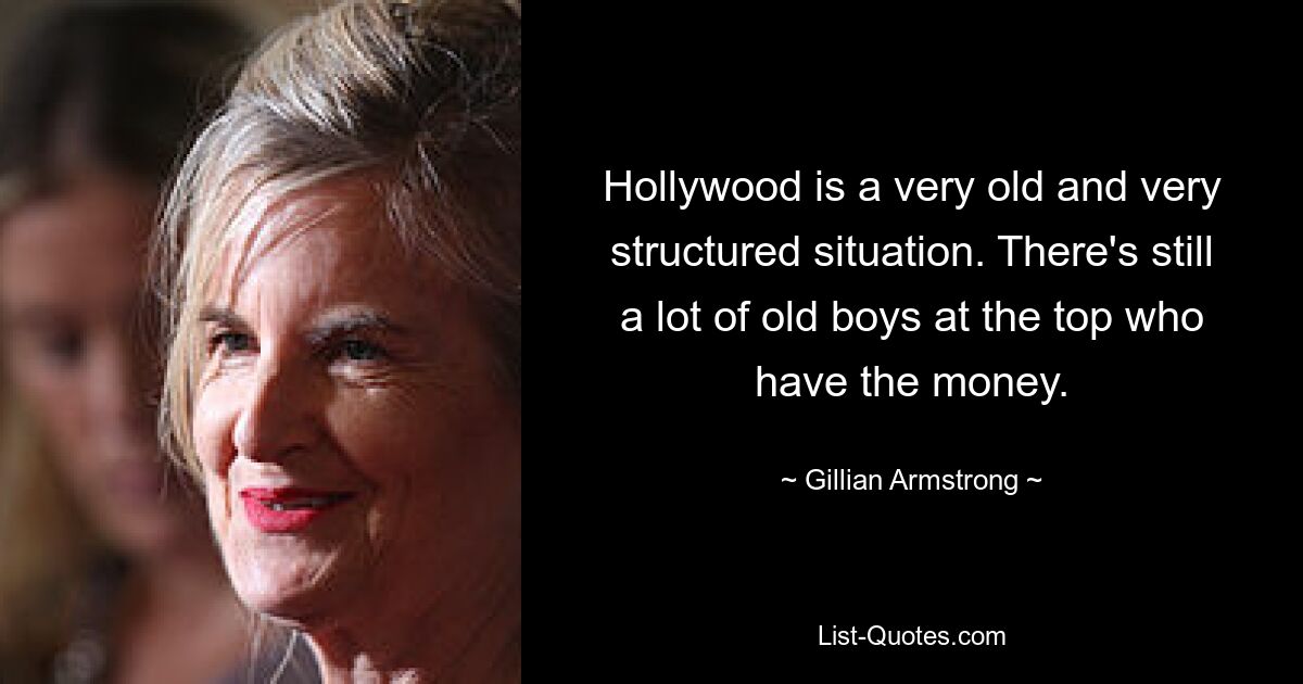 Hollywood is a very old and very structured situation. There's still a lot of old boys at the top who have the money. — © Gillian Armstrong