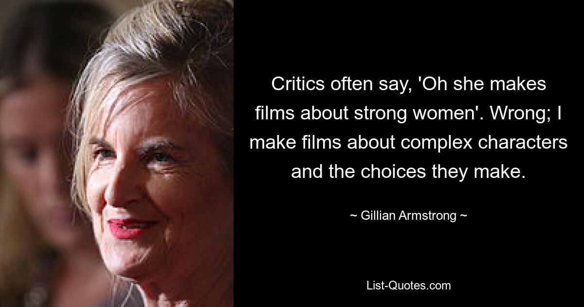 Critics often say, 'Oh she makes films about strong women'. Wrong; I make films about complex characters and the choices they make. — © Gillian Armstrong