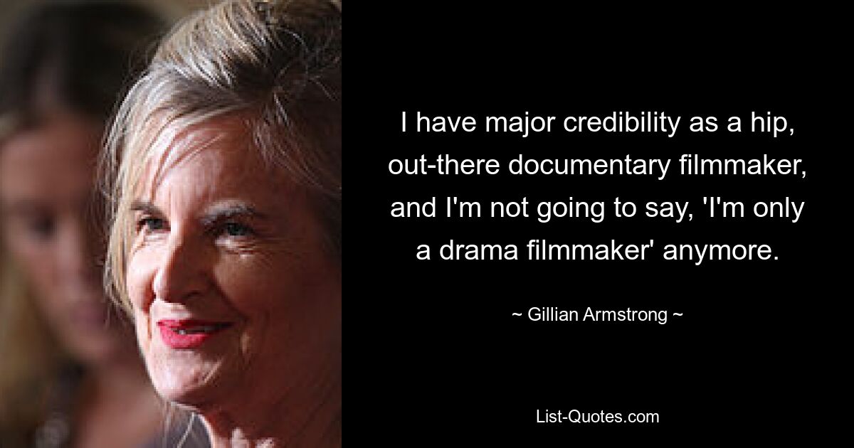 I have major credibility as a hip, out-there documentary filmmaker, and I'm not going to say, 'I'm only a drama filmmaker' anymore. — © Gillian Armstrong