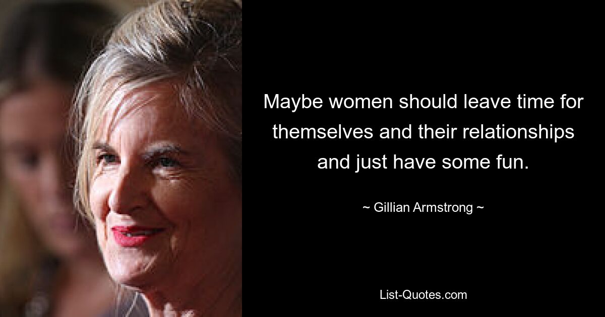 Maybe women should leave time for themselves and their relationships and just have some fun. — © Gillian Armstrong