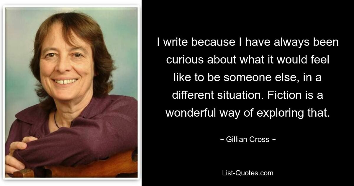 I write because I have always been curious about what it would feel like to be someone else, in a different situation. Fiction is a wonderful way of exploring that. — © Gillian Cross