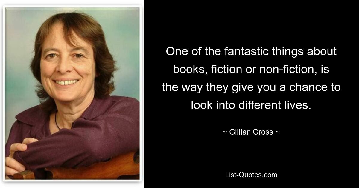 One of the fantastic things about books, fiction or non-fiction, is the way they give you a chance to look into different lives. — © Gillian Cross