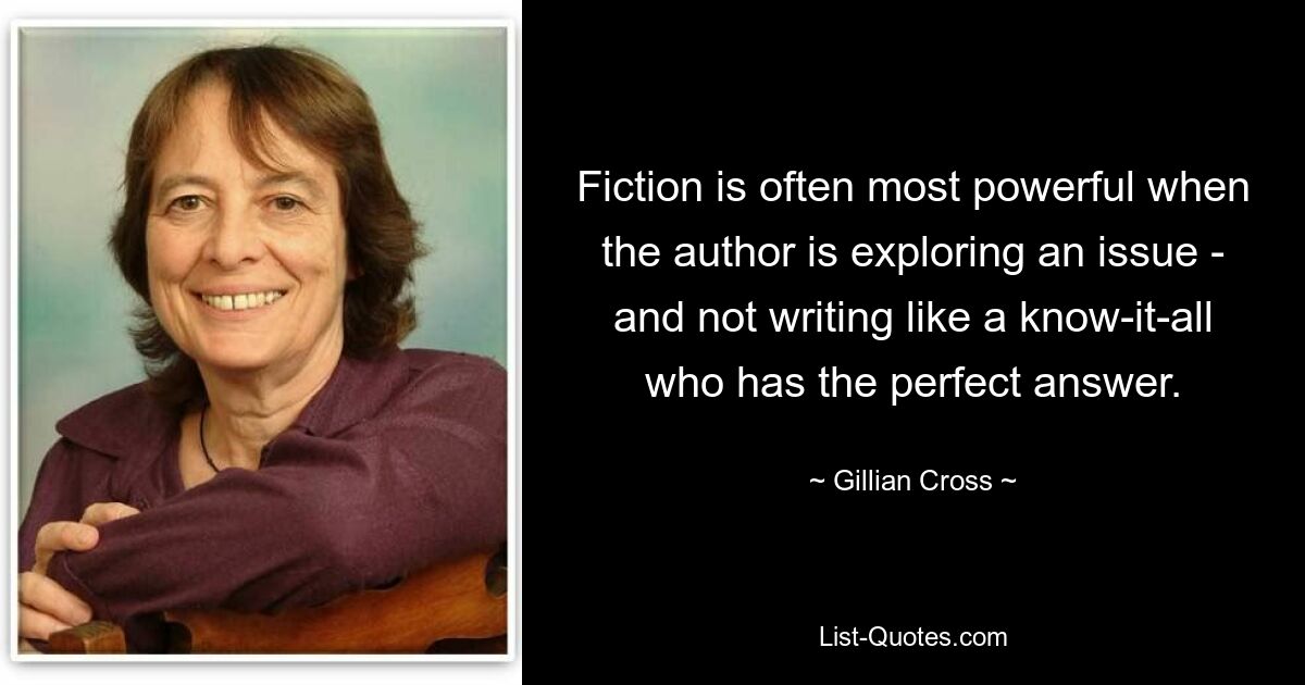 Fiction is often most powerful when the author is exploring an issue - and not writing like a know-it-all who has the perfect answer. — © Gillian Cross