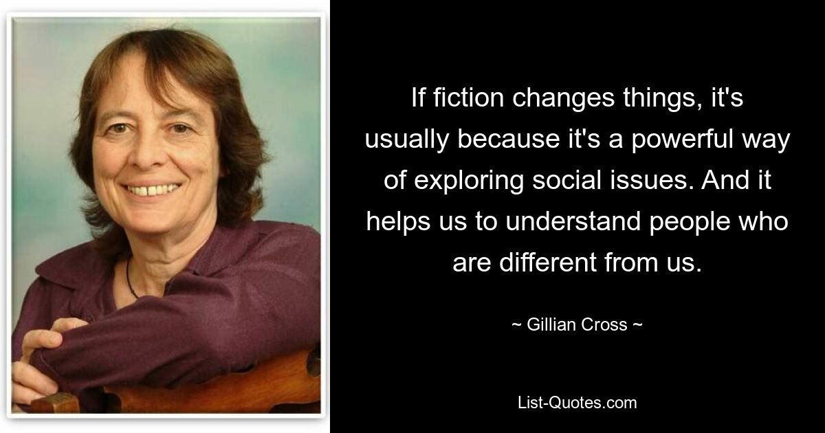 If fiction changes things, it's usually because it's a powerful way of exploring social issues. And it helps us to understand people who are different from us. — © Gillian Cross