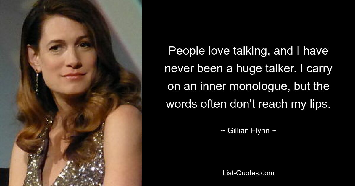 People love talking, and I have never been a huge talker. I carry on an inner monologue, but the words often don't reach my lips. — © Gillian Flynn