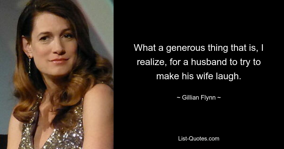 What a generous thing that is, I realize, for a husband to try to make his wife laugh. — © Gillian Flynn