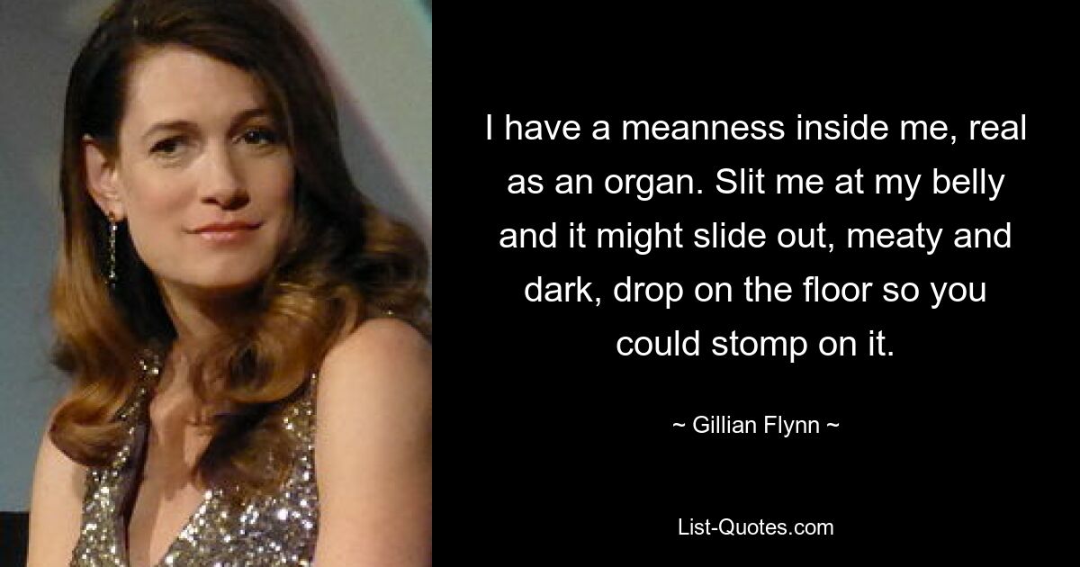 I have a meanness inside me, real as an organ. Slit me at my belly and it might slide out, meaty and dark, drop on the floor so you could stomp on it. — © Gillian Flynn