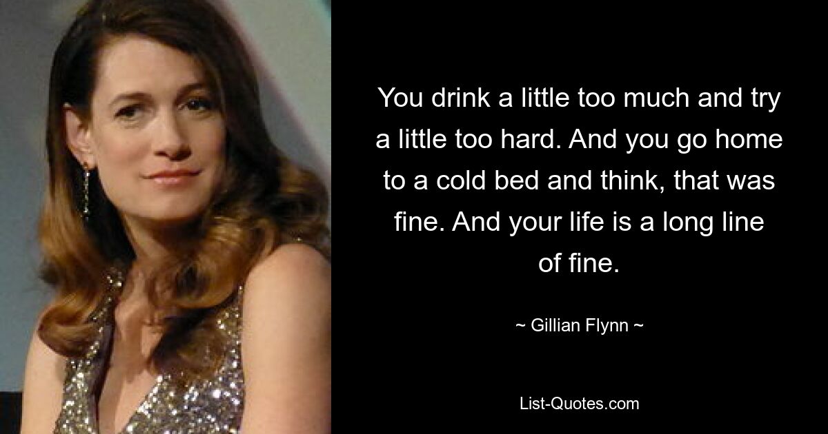 You drink a little too much and try a little too hard. And you go home to a cold bed and think, that was fine. And your life is a long line of fine. — © Gillian Flynn