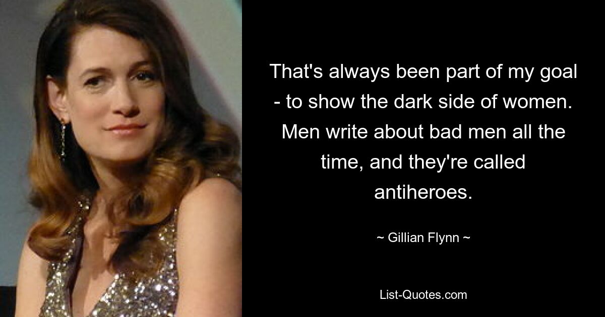 That's always been part of my goal - to show the dark side of women. Men write about bad men all the time, and they're called antiheroes. — © Gillian Flynn