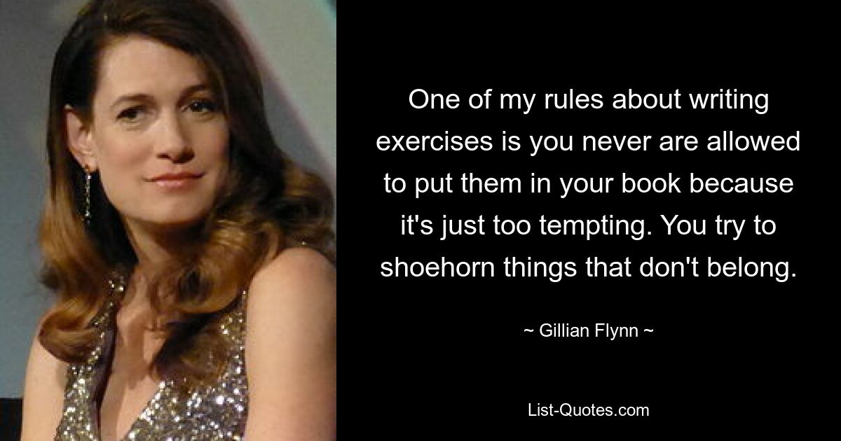 One of my rules about writing exercises is you never are allowed to put them in your book because it's just too tempting. You try to shoehorn things that don't belong. — © Gillian Flynn