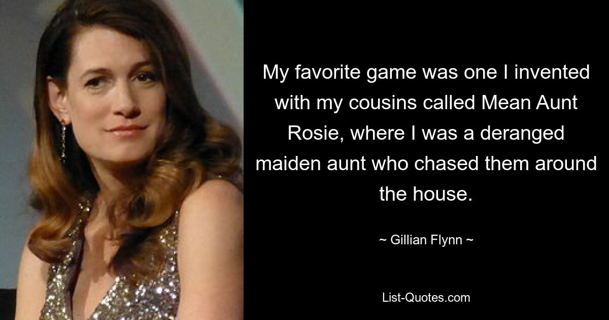 My favorite game was one I invented with my cousins called Mean Aunt Rosie, where I was a deranged maiden aunt who chased them around the house. — © Gillian Flynn