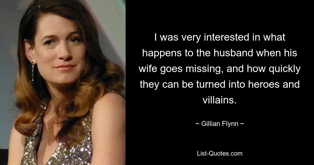 I was very interested in what happens to the husband when his wife goes missing, and how quickly they can be turned into heroes and villains. — © Gillian Flynn