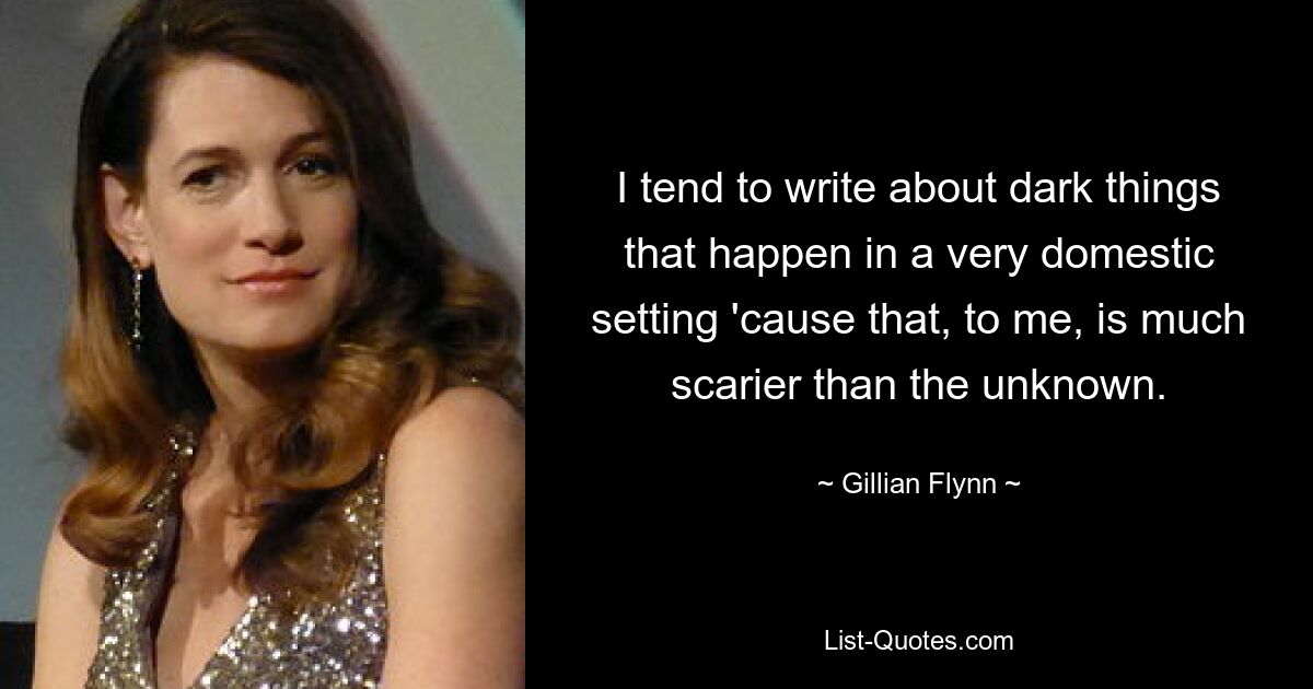 I tend to write about dark things that happen in a very domestic setting 'cause that, to me, is much scarier than the unknown. — © Gillian Flynn