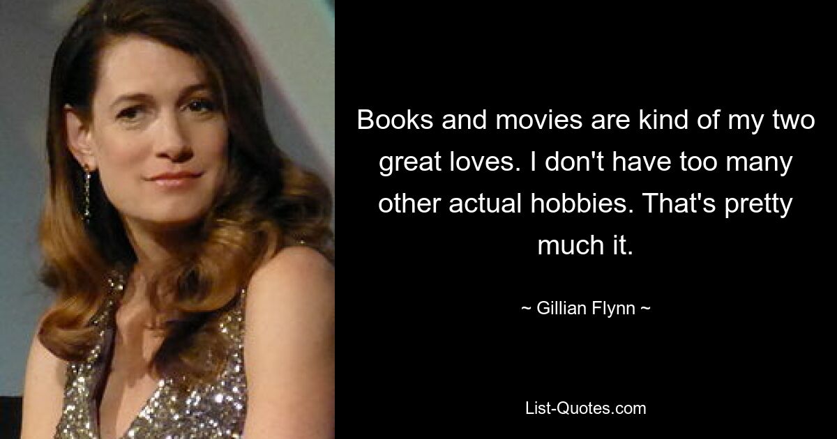 Books and movies are kind of my two great loves. I don't have too many other actual hobbies. That's pretty much it. — © Gillian Flynn