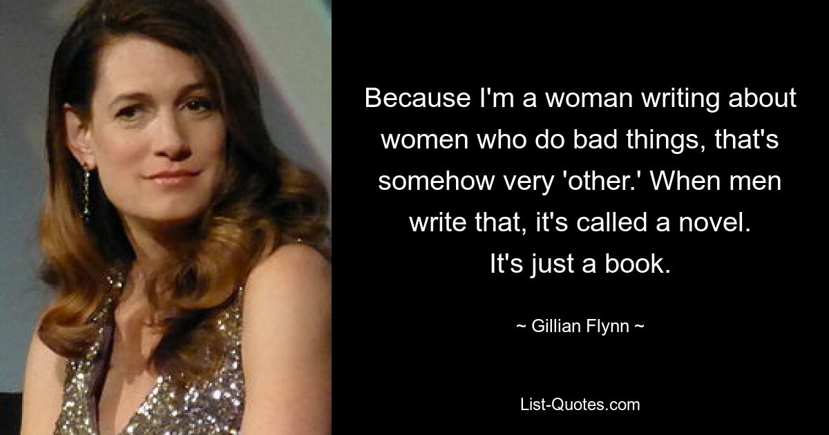 Because I'm a woman writing about women who do bad things, that's somehow very 'other.' When men write that, it's called a novel. It's just a book. — © Gillian Flynn