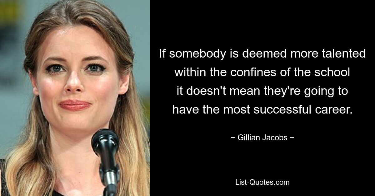 If somebody is deemed more talented within the confines of the school it doesn't mean they're going to have the most successful career. — © Gillian Jacobs