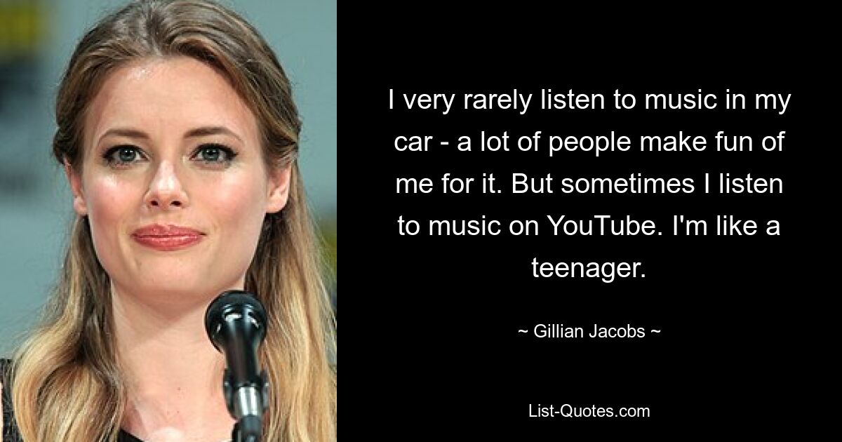 I very rarely listen to music in my car - a lot of people make fun of me for it. But sometimes I listen to music on YouTube. I'm like a teenager. — © Gillian Jacobs