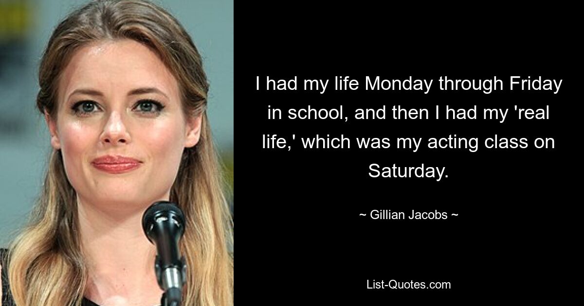 I had my life Monday through Friday in school, and then I had my 'real life,' which was my acting class on Saturday. — © Gillian Jacobs