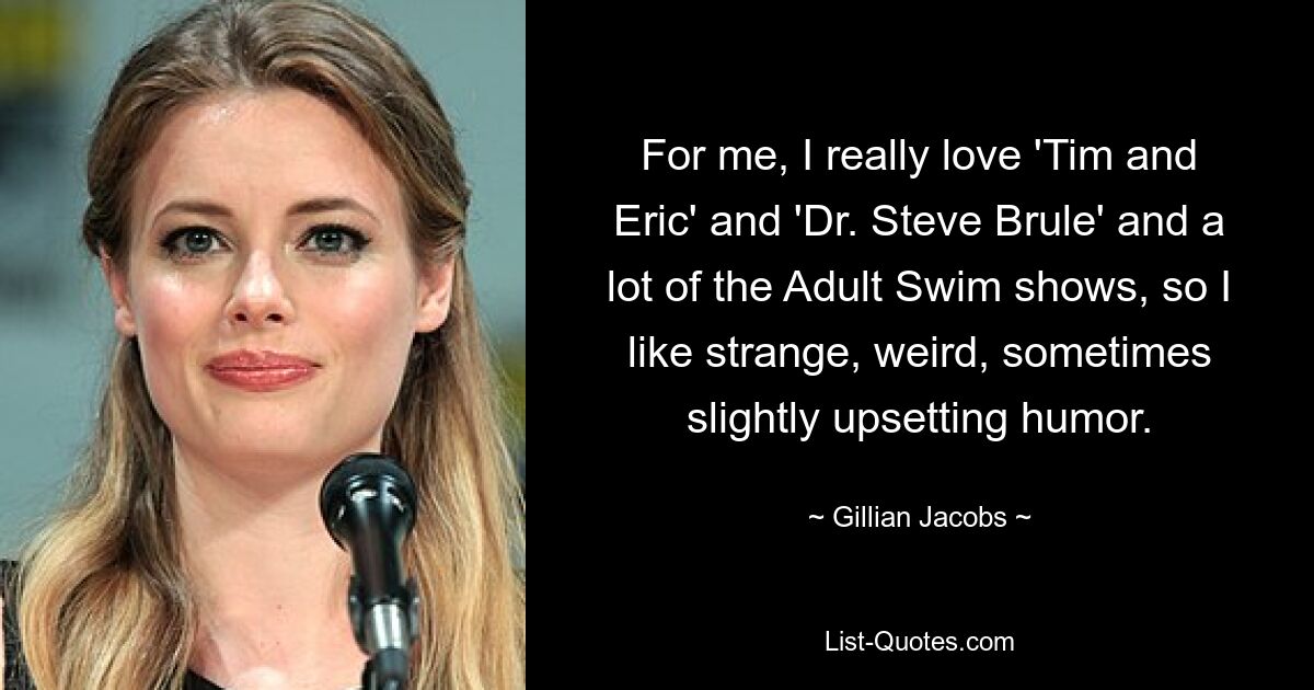 For me, I really love 'Tim and Eric' and 'Dr. Steve Brule' and a lot of the Adult Swim shows, so I like strange, weird, sometimes slightly upsetting humor. — © Gillian Jacobs