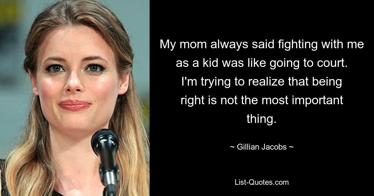 My mom always said fighting with me as a kid was like going to court. I'm trying to realize that being right is not the most important thing. — © Gillian Jacobs