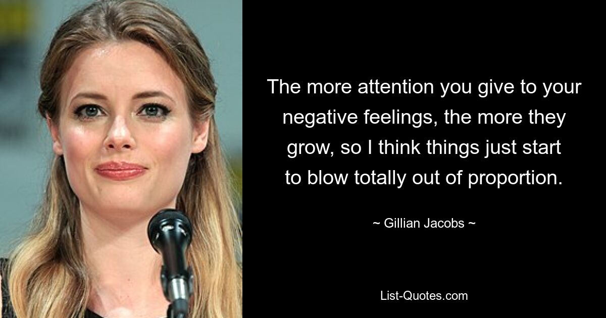 The more attention you give to your negative feelings, the more they grow, so I think things just start to blow totally out of proportion. — © Gillian Jacobs