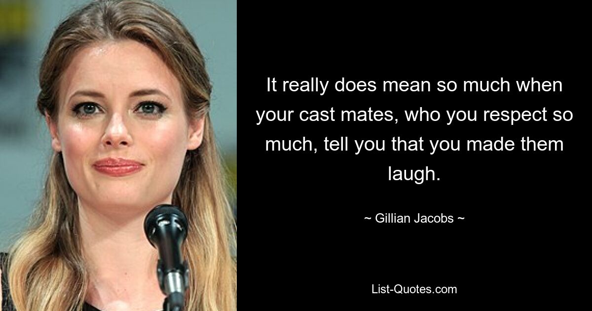 It really does mean so much when your cast mates, who you respect so much, tell you that you made them laugh. — © Gillian Jacobs