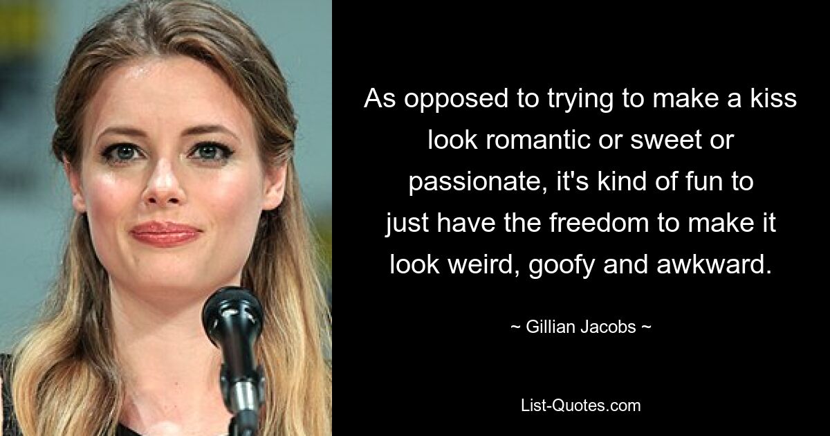 As opposed to trying to make a kiss look romantic or sweet or passionate, it's kind of fun to just have the freedom to make it look weird, goofy and awkward. — © Gillian Jacobs