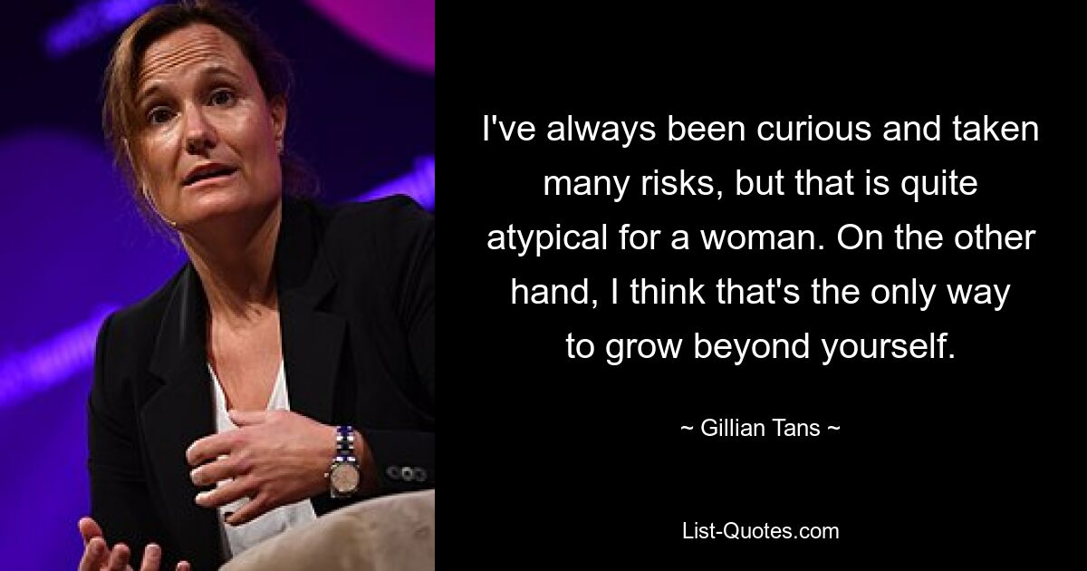 I've always been curious and taken many risks, but that is quite atypical for a woman. On the other hand, I think that's the only way to grow beyond yourself. — © Gillian Tans