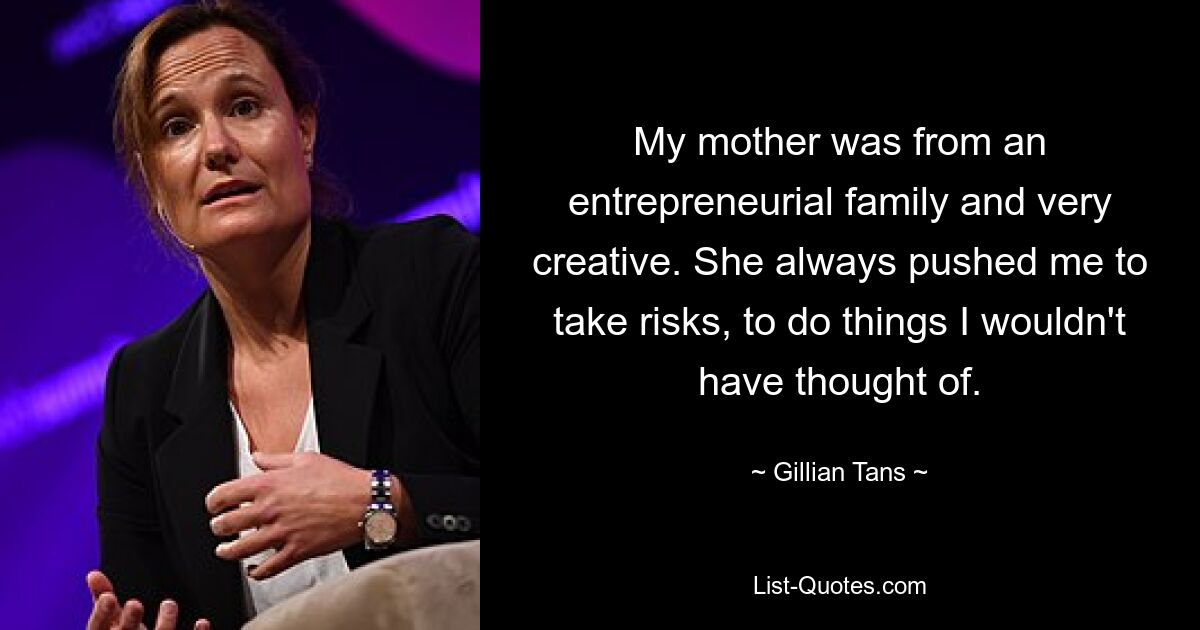 My mother was from an entrepreneurial family and very creative. She always pushed me to take risks, to do things I wouldn't have thought of. — © Gillian Tans