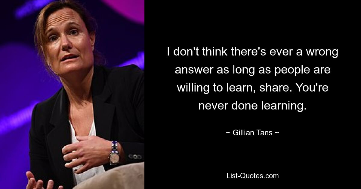 I don't think there's ever a wrong answer as long as people are willing to learn, share. You're never done learning. — © Gillian Tans