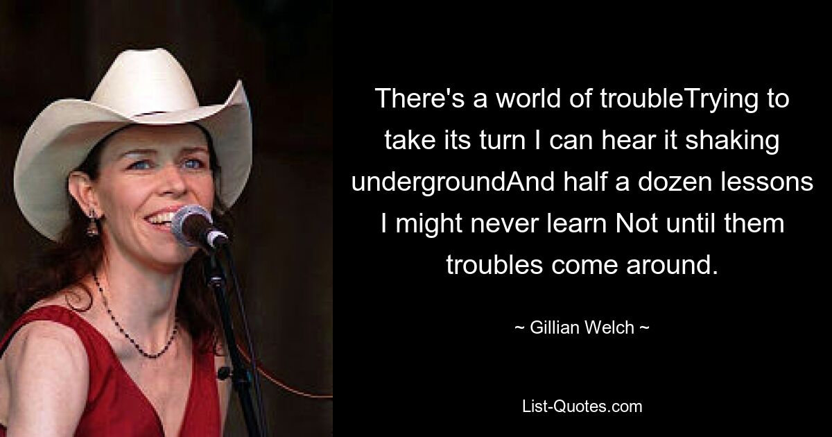 There's a world of troubleTrying to take its turn I can hear it shaking undergroundAnd half a dozen lessons I might never learn Not until them troubles come around. — © Gillian Welch