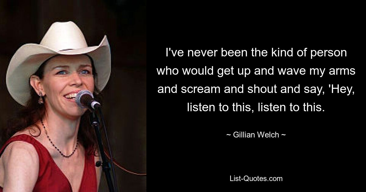 I've never been the kind of person who would get up and wave my arms and scream and shout and say, 'Hey, listen to this, listen to this. — © Gillian Welch