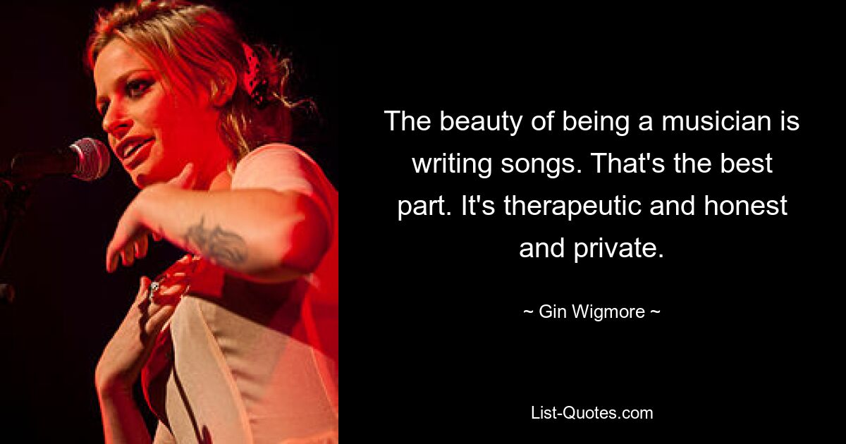 The beauty of being a musician is writing songs. That's the best part. It's therapeutic and honest and private. — © Gin Wigmore