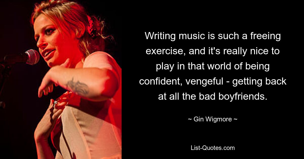 Writing music is such a freeing exercise, and it's really nice to play in that world of being confident, vengeful - getting back at all the bad boyfriends. — © Gin Wigmore