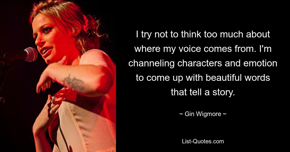 I try not to think too much about where my voice comes from. I'm channeling characters and emotion to come up with beautiful words that tell a story. — © Gin Wigmore