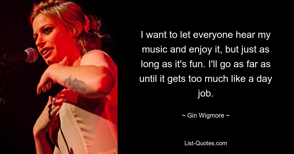 I want to let everyone hear my music and enjoy it, but just as long as it's fun. I'll go as far as until it gets too much like a day job. — © Gin Wigmore