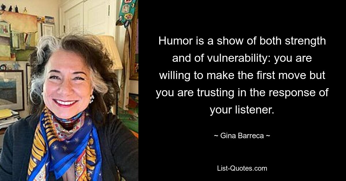 Humor is a show of both strength and of vulnerability: you are willing to make the first move but you are trusting in the response of your listener. — © Gina Barreca