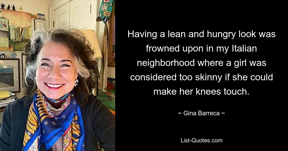 Having a lean and hungry look was frowned upon in my Italian neighborhood where a girl was considered too skinny if she could make her knees touch. — © Gina Barreca