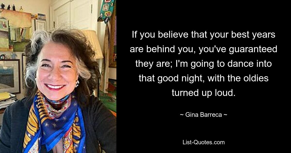 If you believe that your best years are behind you, you've guaranteed they are; I'm going to dance into that good night, with the oldies turned up loud. — © Gina Barreca