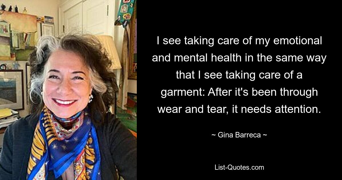 I see taking care of my emotional and mental health in the same way that I see taking care of a garment: After it's been through wear and tear, it needs attention. — © Gina Barreca