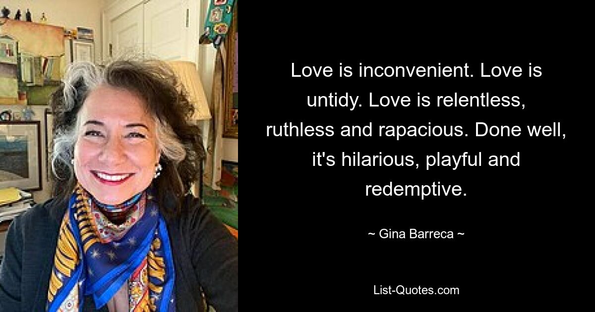 Love is inconvenient. Love is untidy. Love is relentless, ruthless and rapacious. Done well, it's hilarious, playful and redemptive. — © Gina Barreca