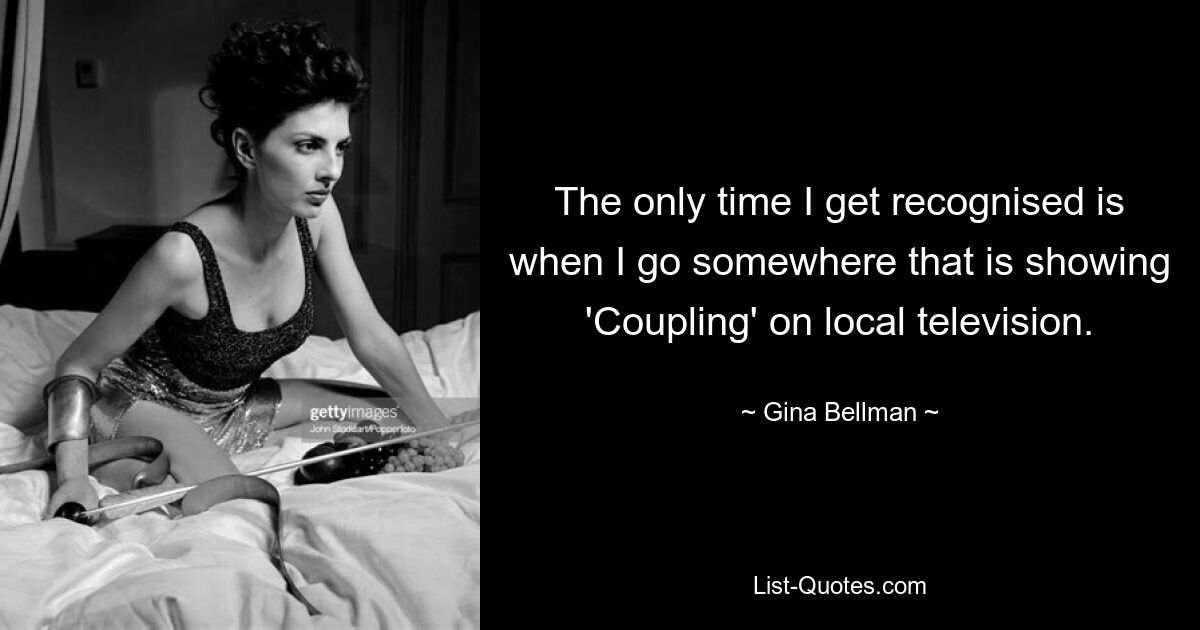 The only time I get recognised is when I go somewhere that is showing 'Coupling' on local television. — © Gina Bellman