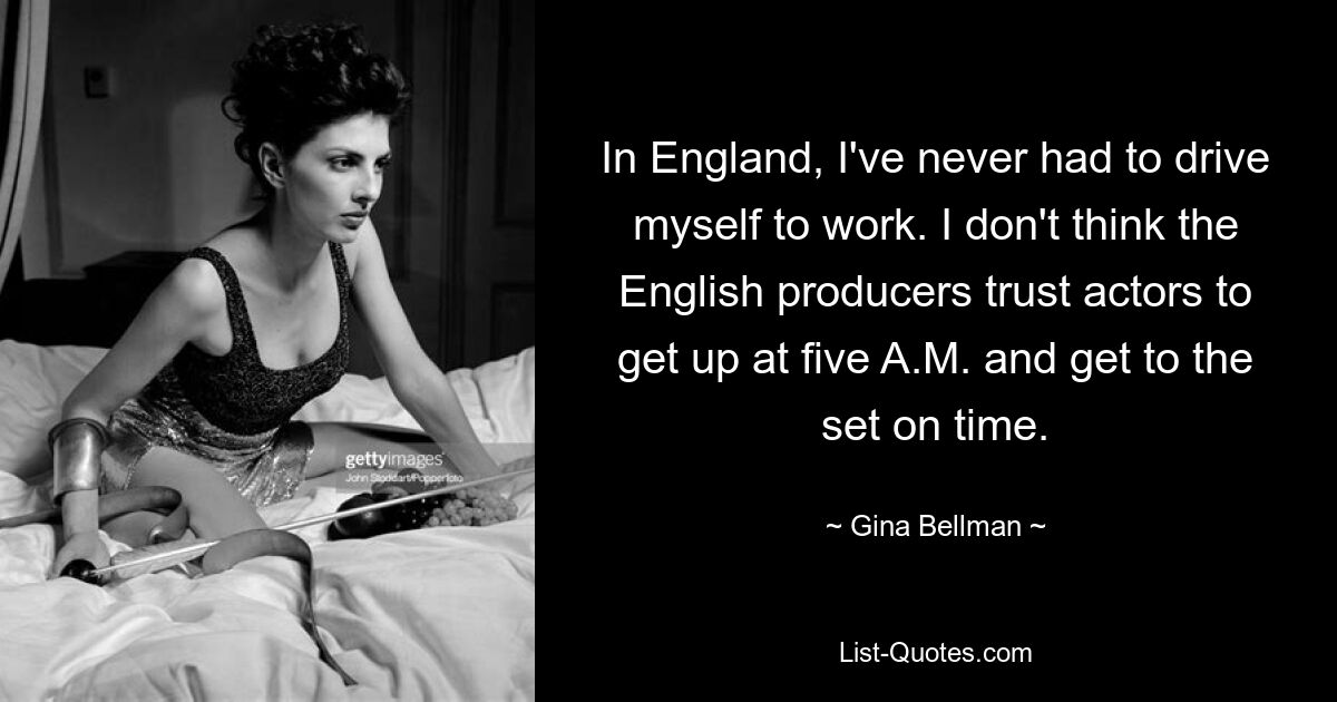 In England, I've never had to drive myself to work. I don't think the English producers trust actors to get up at five A.M. and get to the set on time. — © Gina Bellman