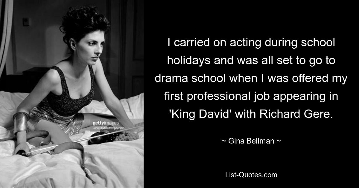 I carried on acting during school holidays and was all set to go to drama school when I was offered my first professional job appearing in 'King David' with Richard Gere. — © Gina Bellman