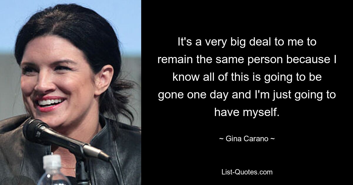 It's a very big deal to me to remain the same person because I know all of this is going to be gone one day and I'm just going to have myself. — © Gina Carano