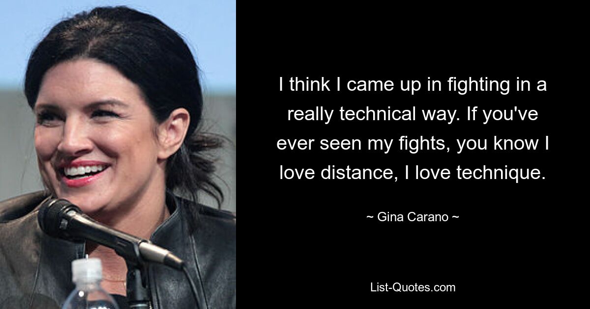 I think I came up in fighting in a really technical way. If you've ever seen my fights, you know I love distance, I love technique. — © Gina Carano