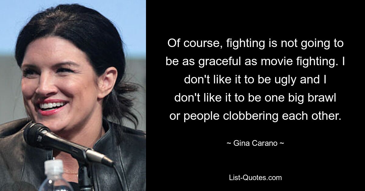 Of course, fighting is not going to be as graceful as movie fighting. I don't like it to be ugly and I don't like it to be one big brawl or people clobbering each other. — © Gina Carano