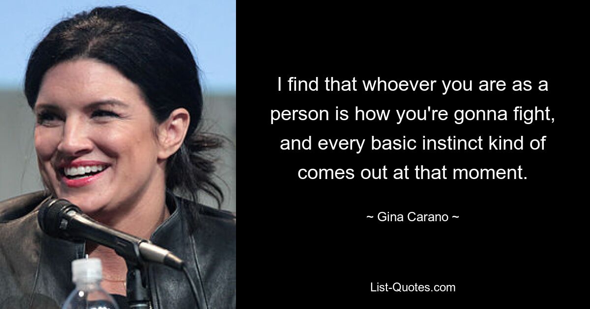 I find that whoever you are as a person is how you're gonna fight, and every basic instinct kind of comes out at that moment. — © Gina Carano